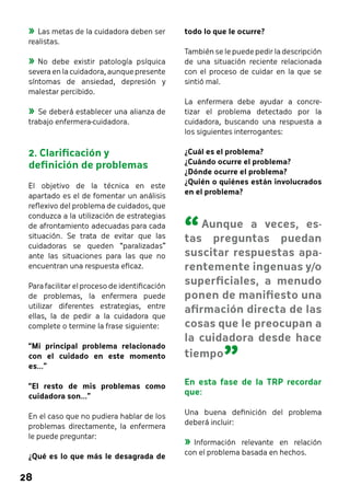 28 
todo lo que le ocurre? 
También se le puede pedir la descripción 
de una situación reciente relacionada 
con el proceso de cuidar en la que se 
sintió mal. 
La enfermera debe ayudar a concre-tizar 
el problema detectado por la 
cuidadora, buscando una respuesta a 
los siguientes interrogantes: 
¿Cuál es el problema? 
¿Cuándo ocurre el problema? 
¿Dónde ocurre el problema? 
¿Quién o quiénes están involucrados 
en el problema? 
En esta fase de la TRP recordar 
que: 
Una buena definición del problema 
deberá incluir: 
»»Información relevante en relación 
con el problema basada en hechos. 
»»Las metas de la cuidadora deben ser 
realistas. 
»»No debe existir patología psíquica 
severa en la cuidadora, aunque presente 
síntomas de ansiedad, depresión y 
malestar percibido. 
»»Se deberá establecer una alianza de 
trabajo enfermera-cuidadora. 
2. Clarificación y 
definición de problemas 
El objetivo de la técnica en este 
apartado es el de fomentar un análisis 
reflexivo del problema de cuidados, que 
conduzca a la utilización de estrategias 
de afrontamiento adecuadas para cada 
situación. Se trata de evitar que las 
cuidadoras se queden “paralizadas” 
ante las situaciones para las que no 
encuentran una respuesta eficaz. 
Para facilitar el proceso de identificación 
de problemas, la enfermera puede 
utilizar diferentes estrategias, entre 
ellas, la de pedir a la cuidadora que 
complete o termine la frase siguiente: 
“Mi principal problema relacionado 
con el cuidado en este momento 
es...” 
“El resto de mis problemas como 
cuidadora son...” 
En el caso que no pudiera hablar de los 
problemas directamente, la enfermera 
le puede preguntar: 
¿Qué es lo que más le desagrada de 
“ 
Aunque a veces, es-tas 
preguntas puedan 
suscitar respuestas apa-rentemente 
ingenuas y/o 
superficiales, a menudo 
ponen de manifiesto una 
afirmación directa de las 
cosas que le preocupan a 
la cuidadora desde hace 
tiempo ” 
 