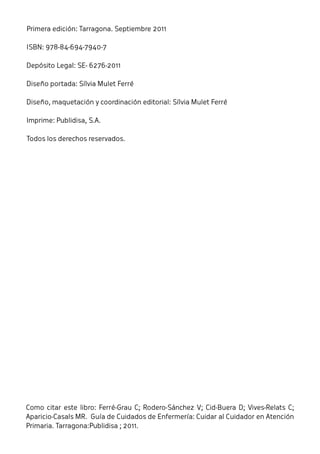 Primera edición: Tarragona. Septiembre 2011 
ISBN: 978-84-694-7940-7 
Depósito Legal: SE- 6276-2011 
Diseño portada: Sílvia Mulet Ferré 
Diseño, maquetación y coordinación editorial: Sílvia Mulet Ferré 
Imprime: Publidisa, S.A. 
Todos los derechos reservados. 
Como citar este libro: Ferré-Grau C; Rodero-Sánchez V; Cid-Buera D; Vives-Relats C; 
Aparicio-Casals MR. Guía de Cuidados de Enfermería: Cuidar al Cuidador en Atención 
Primaria. Tarragona:Publidisa ; 2011. 
 