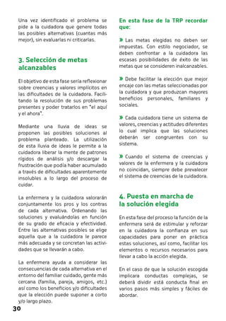 30 
En esta fase de la TRP recordar 
que: 
»»Las metas elegidas no deben ser 
impuestas. Con estilo negociador, se 
deben confrontar a la cuidadora las 
escasas posibilidades de éxito de las 
metas que se consideren inalcanzables. 
»»Debe facilitar la elección que mejor 
encaje con las metas seleccionadas por 
la cuidadora y que produzcan mayores 
beneficios personales, familiares y 
sociales. 
»»Cada cuidadora tiene un sistema de 
valores, creencias y actitudes diferentes 
lo cual implica que las soluciones 
deberán ser congruentes con su 
sistema. 
»»Cuando el sistema de creencias y 
valores de la enfermera y la cuidadora 
no coincidan, siempre debe prevalecer 
el sistema de creencias de la cuidadora. 
4. Puesta en marcha de 
la solución elegida 
En esta fase del proceso la función de la 
enfermera será de estimular y reforzar 
en la cuidadora la confianza en sus 
capacidades para poner en práctica 
estas soluciones, así como, facilitar los 
elementos o recursos necesarios para 
llevar a cabo la acción elegida. 
En el caso de que la solución escogida 
implicara conductas complejas, se 
deberá dividir está conducta final en 
varios pasos más simples y fáciles de 
abordar. 
Una vez identificado el problema se 
pide a la cuidadora que genere todas 
las posibles alternativas (cuantas más 
mejor), sin evaluarlas ni criticarlas. 
3. Selección de metas 
alcanzables 
El objetivo de esta fase sería reflexionar 
sobre creencias y valores implícitos en 
las dificultades de la cuidadora. Facili-tando 
la resolución de sus problemas 
presentes y poder tratarlos en “el aquí 
y el ahora”. 
Mediante una lluvia de ideas se 
proponen las posibles soluciones al 
problema planteado. La utilización 
de esta lluvia de ideas le permite a la 
cuidadora liberar la mente de patrones 
rígidos de análisis y/o descargar la 
frustración que podía haber acumulado 
a través de dificultades aparentemente 
insolubles a lo largo del proceso de 
cuidar. 
La enfermera y la cuidadora valorarán 
conjuntamente los pros y los contras 
de cada alternativa. Ordenando las 
soluciones y evaluándolas en función 
de su grado de eficacia y efectividad. 
Entre las alternativas posibles se elige 
aquella que a la cuidadora le parece 
más adecuada y se concretan las activi-dades 
que se llevarán a cabo. 
La enfermera ayuda a considerar las 
consecuencias de cada alternativa en el 
entorno del familiar cuidado, gente más 
cercana (familia, pareja, amigos, etc.) 
así como los beneficios y/o dificultades 
que la elección puede suponer a corto 
y/o largo plazo. 
 