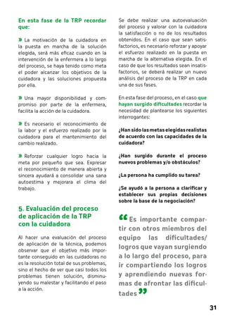 31 
Se debe realizar una autoevaluación 
del proceso y valorar con la cuidadora 
la satisfacción o no de los resultados 
obtenidos. En el caso que sean satis-factorios, 
es necesario reforzar y apoyar 
el esfuerzo realizado en la puesta en 
marcha de la alternativa elegida. En el 
caso de que los resultados sean insatis-factorios, 
se deberá realizar un nuevo 
análisis del proceso de la TRP en cada 
una de sus fases. 
En esta fase del proceso, en el caso que 
hayan surgido dificultades recordar la 
necesidad de plantearse los siguientes 
interrogantes: 
¿Han sido las metas elegidas realistas 
de acuerdo con las capacidades de la 
cuidadora? 
¿Han surgido durante el proceso 
nuevos problemas y/o obstáculos? 
¿La persona ha cumplido su tarea? 
¿Se ayudó a la persona a clarificar y 
establecer sus propias decisiones 
sobre la base de la negociación? 
En esta fase de la TRP recordar 
que: 
»»La motivación de la cuidadora en 
la puesta en marcha de la solución 
elegida, será más eficaz cuando en la 
intervención de la enfermera a lo largo 
del proceso, se haya tenido como meta 
el poder alcanzar los objetivos de la 
cuidadora y las soluciones propuesta 
por ella. 
»»Una mayor disponibilidad y com-promiso 
por parte de la enfermera, 
facilita la acción de la cuidadora. 
»»Es necesario el reconocimiento de 
la labor y el esfuerzo realizado por la 
cuidadora para el mantenimiento del 
cambio realizado. 
»»Reforzar cualquier logro hacia la 
meta por pequeño que sea. Expresar 
el reconocimiento de manera abierta y 
sincera ayudará a consolidar una sana 
autoestima y mejorara el clima del 
trabajo. 
5. Evaluación del proceso 
de aplicación de la TRP 
con la cuidadora 
Al hacer una evaluación del proceso 
de aplicación de la técnica, podemos 
observar que el objetivo más impor-tante 
conseguido en las cuidadoras no 
es la resolución total de sus problemas, 
sino el hecho de ver que casi todos los 
problemas tienen solución, disminu-yendo 
su malestar y facilitando el paso 
a la acción. 
“ 
Es importante compar-tir 
con otros miembros del 
equipo las dificultades/ 
logros que vayan surgiendo 
a lo largo del proceso, para 
ir compartiendo los logros 
y aprendiendo nuevas for-mas 
de afrontar las dificul-tades 
” 
 