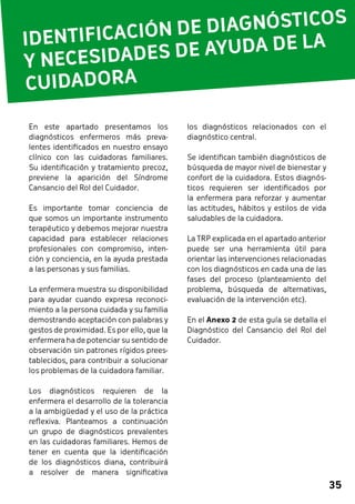 IDENTIFICACIÓN DE DIAGNÓSTICOS 
Y NECESIDADES DE AYUDA DE LA 
CUIDADORA 
35 
los diagnósticos relacionados con el 
diagnóstico central. 
Se identifican también diagnósticos de 
búsqueda de mayor nivel de bienestar y 
confort de la cuidadora. Estos diagnós-ticos 
requieren ser identificados por 
la enfermera para reforzar y aumentar 
las actitudes, hábitos y estilos de vida 
saludables de la cuidadora. 
La TRP explicada en el apartado anterior 
puede ser una herramienta útil para 
orientar las intervenciones relacionadas 
con los diagnósticos en cada una de las 
fases del proceso (planteamiento del 
problema, búsqueda de alternativas, 
evaluación de la intervención etc). 
En el Anexo 2 de esta guía se detalla el 
Diagnóstico del Cansancio del Rol del 
Cuidador. 
En este apartado presentamos los 
diagnósticos enfermeros más preva-lentes 
identificados en nuestro ensayo 
clínico con las cuidadoras familiares. 
Su identificación y tratamiento precoz, 
previene la aparición del Síndrome 
Cansancio del Rol del Cuidador. 
Es importante tomar conciencia de 
que somos un importante instrumento 
terapéutico y debemos mejorar nuestra 
capacidad para establecer relaciones 
profesionales con compromiso, inten-ción 
y conciencia, en la ayuda prestada 
a las personas y sus familias. 
La enfermera muestra su disponibilidad 
para ayudar cuando expresa reconoci-miento 
a la persona cuidada y su familia 
demostrando aceptación con palabras y 
gestos de proximidad. Es por ello, que la 
enfermera ha de potenciar su sentido de 
observación sin patrones rígidos prees-tablecidos, 
para contribuir a solucionar 
los problemas de la cuidadora familiar. 
Los diagnósticos requieren de la 
enfermera el desarrollo de la tolerancia 
a la ambigüedad y el uso de la práctica 
reflexiva. Planteamos a continuación 
un grupo de diagnósticos prevalentes 
en las cuidadoras familiares. Hemos de 
tener en cuenta que la identificación 
de los diagnósticos diana, contribuirá 
a resolver de manera significativa 
 