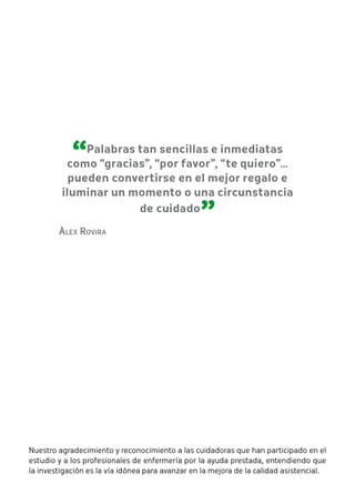 “Palabras tan sencillas e inmediatas 
como “gracias”, “por favor”, “te quiero”… 
pueden convertirse en el mejor regalo e 
iluminar un momento o una circunstancia 
de cuidado ” Àlex Rovira 
Nuestro agradecimiento y reconocimiento a las cuidadoras que han participado en el 
estudio y a los profesionales de enfermería por la ayuda prestada, entendiendo que 
la investigación es la vía idónea para avanzar en la mejora de la calidad asistencial. 
 