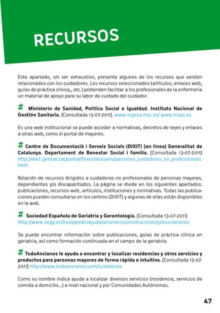 47 
RECURSOS 
Este apartado, sin ser exhaustivo, presenta algunos de los recursos que existen 
relacionados con los cuidadores. Los recursos seleccionados (artículos, enlaces web, 
guías de práctica clínica,, etc.) pretenden facilitar a los profesionales de la enfermería 
un material de apoyo para su labor de cuidado del cuidador. 
## Ministerio de Sanidad, Política Social e Igualdad. Instituto Nacional de 
Gestión Sanitaria. [Consultada 13-07-2011]. www.ingesa.msc.es/ www.msps.es 
Es una web institucional se puede acceder a normativas, decretos de leyes y enlaces 
a otras web, como el portal de mayores. 
## Centre de Documentació i Serveis Socials (DIXIT) [en línea] Generalitat de 
Catalunya. Departament de Benestar Social i familia. [Consultada 13-07-2011] 
http://dixit.gencat.cat/portal/fitxes/dossiers/persones_cuidadores_no_professionals. 
html 
Relación de recursos dirigidos a cuidadoras no profesionales de personas mayores, 
dependientes y/o discapacitados. La página se divide en los siguientes apartados: 
publicaciones, recursos web, artículos, instituciones y normativas. Todas las publica-ciones 
pueden consultarse en los centros (DIXIT) y algunas de ellas están disponibles 
en la web. 
## Sociedad Española de Geriatría y Gerontología. [Consultada 13-07-2011] 
http://www.segg.es/book/pedir/ayuda/a/servicios/instituciones/y/asociaciones 
Se puede encontrar información sobre publicaciones, guías de práctica clínica en 
geriatría, así como formación continuada en el campo de la geriatría. 
## TodoAncianos le ayuda a encontrar y localizar residencias y otros servicios y 
productos para personas mayores de forma rápida e intuitiva. [Consultada 13-07- 
2011] http://www.todoancianos.com/cuidadores 
Como su nombre indica ayuda a localizar diversos servicios (residencia, servicios de 
comida a domicilio…) a nivel nacional y por Comunidades Autónomas. 
 