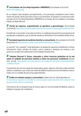 ## SerCuidador de Cruz Roja Española e IMSERSO [Consultada 13-07-2011] 
www.sercuidador.org 
Es un espacio web dirigido, principalmente, a las personas cuidadoras como instru-mento 
48 
de ayuda, tanto para ellos como a sus familiares. El equipo lo componen profe-sionales 
de la Cruz Roja Española e IMSERSO en el campo de los cuidados, la discapa-cidad 
y la dependencia. 
## Portal de mayores, especializado en geriatría y gerontología. [Consultada 
13-07-2011] http://www.imsersodependencia.csic.es/recursos/programas/basica.htm 
A través de un buscador se puede encontrar un catálogo de productos y programas de 
ayuda para cuidadores, que se ofertan desde las diferentes Comunidades Autónomas. 
## Sociedad española de medicina familiar y comunitaria. [Consultada 13-07-2011] 
Disponible en: http://www.semfyc.es/es/informativo/soy_cuidador/ 
La sección “ser cuidador” está dedicada a la población general (cuidadores) y ofrece 
información sobre señales de estrés, como cuidarse y destaca los enlaces a los 
servicios sociales de la diferentes Comunidades Autónomas. 
## Cobelas Pascual S. Guías, manuales y otros recursos gratuitos en la red 
sobre el cuidado de personas adultas y sobre las personas cuidadoras [citado 
2011 Jul-13]; http://www.imsersomayores.csic.es/documentos/documentos/cobelas-cuidados- 
01.pdf 
Compilación de recursos gratuitos (manuales, guías, algunos artículos y documentos 
web) en castellano, que sirven de material didáctico para acciones formativas relacio-nadas 
con el cuidado de personas dependientes. 
## Cuidar al cuidador grupos y comunidad. [citado 2011 Jul 13]; Disponible en: 
http://www.elgotero.com/Archivos%20zip/Cuidar%20al%20Cuidador%20 
Grupos%20y%20Comunidad.pdf 
Información de un proyecto que se lleva a cabo en la Comunidad de Madrid, sobre el 
trabajo en grupos de cuidadores. 
 