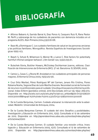 49 
BIBLIOGRAFÍA 
• Alfonso Babarro A, Garrido Barral A, Diaz Ponce A, Casquero Ruiz R, Riera Pastor 
M. Perfil y sobrecarga de los cuidadores de pacientes con demencia incluidos en el 
programa ALOIS. Aten Primaria 2004;33(2):61-68. 
• Bazo M, y Dominguez C. Los cuidados familiares de salud en las personas ancianas 
y las políticas familiares. Monográfico. Revista Española de Investigaciones Socioló-gicas 
1995:1-23. 
• Beach S, Schulz R, Wiliamson G, Weiner M, y Lance C. Risk factors for potentially 
harmfull infomal caregiver behavoir. J Am Geriatr soc; 53(2):255-61. 
• Bulechek Gloria, Butcher Howars, McCloskey Dochterman Joanne, editoras. Clasi-ficación 
de Intervenciones de Enfermería (NIC). 5ª ed. Barcelona: ELSEVIER; 2009. 
• Camos L, Casas C, y Rovira M. Ansiedad en los cuidadores principales de personas 
mayores. Enfermería Clínica 2005; 15(5):251-56. 
• Cruz Ortiz Maribel, Pérez Rodríguez Mª del Carmen, Jenaro Río Cristina, Flores 
Robaina Noelia, Segovia Díaz de León Martha Graciela. Necesidad social de formación 
de recursos no profesionales para el cuidado: Una disyuntiva para la enfermería profe-sional. 
Index Enferm [periódico online]. 2010 Dez [citado 2011 Jul 13]; 19(4): 269-273. 
Disponible en: http://scielo.isciii.es/scielo.php?script=sci_arttext&pid=S11321296201 
0000300008&lng=pt.%20%20doi:%2010.4321/S1132-12962010000300008 
• De la Cuesta Benjumea, Carmen. Cuidado artesanal: la intervención ante la adver-sidad. 
Medellin: Universidad de Antioquia; 2004. 
• De la Cuesta Benjumea Carmen. El cuidado del otro: Desafíos y posibilidades. 
Investigación y Educación en Enfermería 200, 1(25). Consultado el 12 de setiembre 
de 2010. Disponible en: http://aprendeenlinea.udea.edu.co/revistas/index.php/iee/ 
article/view/2900 
• De la Cuesta Benjumea Carmen. El cuidado familiar: una revisión crítica. Inves-tigación 
y Educación en Enfermería 2009, 1(27). Consultado el 12 de setiembre de 
2010. Disponible en: http://aprendeenlinea.udea.edu.co/revistas/index.php/iee/ 
 