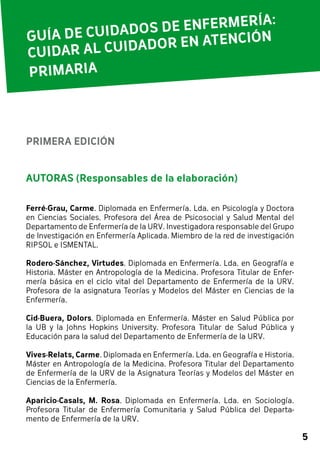 5 
GUÍA DE CUIDADOS DE ENFERMERÍA: 
CUIDAR AL CUIDADOR EN ATENCIÓN 
PRIMARIA 
PRIMERA EDICIÓN 
AUTORAS (Responsables de la elaboración) 
Ferré-Grau, Carme. Diplomada en Enfermería. Lda. en Psicología y Doctora 
en Ciencias Sociales. Profesora del Área de Psicosocial y Salud Mental del 
Departamento de Enfermería de la URV. Investigadora responsable del Grupo 
de Investigación en Enfermería Aplicada. Miembro de la red de investigación 
RIPSOL e ISMENTAL. 
Rodero-Sánchez, Virtudes. Diplomada en Enfermería. Lda. en Geografía e 
Historia. Máster en Antropología de la Medicina. Profesora Titular de Enfer-mería 
básica en el ciclo vital del Departamento de Enfermería de la URV. 
Profesora de la asignatura Teorías y Modelos del Máster en Ciencias de la 
Enfermería. 
Cid-Buera, Dolors. Diplomada en Enfermería. Máster en Salud Pública por 
la UB y la Johns Hopkins University. Profesora Titular de Salud Pública y 
Educación para la salud del Departamento de Enfermería de la URV. 
Vives-Relats, Carme. Diplomada en Enfermería. Lda. en Geografía e Historia. 
Máster en Antropología de la Medicina. Profesora Titular del Departamento 
de Enfermería de la URV de la Asignatura Teorías y Modelos del Máster en 
Ciencias de la Enfermería. 
Aparicio-Casals, M. Rosa. Diplomada en Enfermería. Lda. en Sociología. 
Profesora Titular de Enfermería Comunitaria y Salud Pública del Departa-mento 
de Enfermería de la URV. 
 