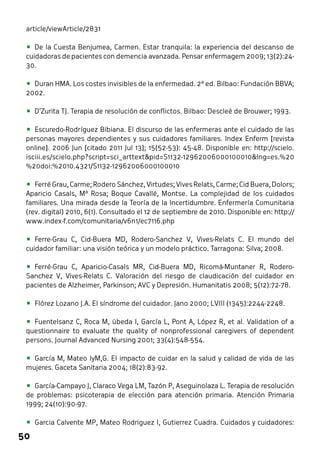 article/viewArticle/2831 
• De la Cuesta Benjumea, Carmen. Estar tranquila: la experiencia del descanso de 
cuidadoras de pacientes con demencia avanzada. Pensar enfermagem 2009; 13(2):24- 
30. 
• Duran HMA. Los costes invisibles de la enfermedad. 2ª ed. Bilbao: Fundación BBVA; 
2002. 
• D’Zurita TJ. Terapia de resolución de conflictos. Bilbao: Descleé de Brouwer; 1993. 
• Escuredo-Rodríguez Bibiana. El discurso de las enfermeras ante el cuidado de las 
personas mayores dependientes y sus cuidadores familiares. Index Enferm [revista 
online]. 2006 Jun [citado 2011 Jul 13]; 15(52-53): 45-48. Disponible en: http://scielo. 
isciii.es/scielo.php?script=sci_arttext&pid=S1132-12962006000100010&lng=es.%20 
%20doi:%2010.4321/S1132-12962006000100010 
• Ferré Grau, Carme; Rodero Sánchez, Virtudes; Vives Relats, Carme; Cid Buera, Dolors; 
Aparicio Casals, Mª Rosa; Boque Cavallé, Montse. La complejidad de los cuidados 
familiares. Una mirada desde la Teoría de la Incertidumbre. Enfermería Comunitaria 
(rev. digital) 2010, 6(1). Consultado el 12 de septiembre de 2010. Disponible en: http:// 
www.index-f.com/comunitaria/v6n1/ec7116.php 
• Ferre-Grau C, Cid-Buera MD, Rodero-Sanchez V, Vives-Relats C. El mundo del 
cuidador familiar: una visión teórica y un modelo práctico. Tarragona: Silva; 2008. 
• Ferré-Grau C, Aparicio-Casals MR, Cid-Buera MD, Ricomá-Muntaner R, Rodero- 
Sanchez V, Vives-Relats C. Valoración del riesgo de claudicación del cuidador en 
pacientes de Alzheimer, Parkinson; AVC y Depresión. Humanitatis 2008; 5(12):72-78. 
• Flórez Lozano J.A. El síndrome del cuidador. Jano 2000; LVIII (1345):2244-2248. 
• Fuentelsanz C, Roca M, übeda I, García L, Pont A, López R, et al. Validation of a 
questionnaire to evaluate the quality of nonprofessional caregivers of dependent 
persons. Journal Advanced Nursing 2001; 33(4):548-554. 
• García M, Mateo IyM,G. El impacto de cuidar en la salud y calidad de vida de las 
mujeres. Gaceta Sanitaria 2004; 18(2):83-92. 
• García-Campayo J, Claraco Vega LM, Tazón P, Aseguinolaza L. Terapia de resolución 
de problemas: psicoterapia de elección para atención primaria. Atención Primaria 
1999; 24(10):90-97. 
• Garcia Calvente MP, Mateo Rodriguez I, Gutierrez Cuadra. Cuidados y cuidadores: 
50 
 