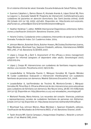 51 
En el sistema informal de salud. Granada: Escuela Andaluza de Salud Pública, 1999. 
• Guerrero Caballero L, Ramos Blanes R, Alcolado Aranda A, López Dolcet MJ, Pons 
La Laguna J L, Quesada Sabaté M. Programa de intervención multidisciplinaria para 
cuidadores de pacientes en atención domiciliaria. Gac Sanit [revista online]. 2008 
Oct [citado 2011 Jul 15]; 22(5): 457-460. Disponible en: http://scielo.isciii.es/scielo. 
php?script=sci_arttext&pid=S0213-91112008000500010&lng=es 
• Heather Herdman T, editor. NANDA Internacional Diagnósticos enfermeros: Defini-ciones 
y clasificación 2009-2011. Barcelona: Elsevier; 2010. 
• Heierle Cristina. Cuidadando entre cuidadores; Intercambio de apoyo en la familia. 
Granada: Fundación Index. Col. Cuadernos Index. 2004. 
• Johnson Marion, Bulechek Gloria, Butcher Howars, McCloskey Dochterman Joanne, 
Maas Meridean, Moorhead Sue, Swanson Elizabeth, editoras. Interrelaciones NANDA 
NOC y NIC. 2ª ed. Barcelona: ELSEVIER; 2007. 
• López J, Crespo M, y Zarit S. Assessment of the efficacy a stress management 
program for informal caregivers of dependent older adults. Gerontologist 2007; 
47(2):205-214. 
• López J, Crespo M. Intervenciones con cuidadores de familiares mayores depen-dientes: 
una revisión. Psicothema 2007; 19(1):72-80. 
• Losada-Baltar A, Peñacoba Puente C, Márquez González M, Cigarán Méndez 
M. Cuidar cuidándose: Evaluación e intervención interdisciplinar con cuidadores 
familiares de personas con demencia. Madrid: Ediciones Encuentro S.A., 2008. 
• Losada-Baltar A, Izal-Fernández de Trocóniz M, Montorio-Cerrato I, Márquez- 
González M, Pérez-Rojo G. Eficacia diferencial de dos intervenciones psico-educativas 
para cuidadores de familiares con demencia. Rev Neurol 2004; 38 (8): 701-708[citado 
2011 Jul 13]. Disponible en: http://docentes.cs.urjc.es/~alosada/rev_neurologia.pdf 
• Martorell Poveda, Maria Antonia. Los recuerdos del corazón. Vivencias, prácticas 
y representaciones sociales de cuidadores familiares de personas con Alzheimer. 
[citado 2011 Jul 13]; Disponible en: http://www.tesisenred.net/handle/10803/8432 
• Moorhead Sue, Johnson Marion, Maas Meridean l, Swanson Elizabeth, editoras. 
Clasificación de Resultados de Enfermería (NOC). 4ª ed. Barcelona: Elsevier; 2008. 
• Tazón Ansola MP, García Campayo J, Aseguinolaza Chopitea L. Relación y comuni-cación. 
2ª ed. Madrid: DAE; 2000. 
 