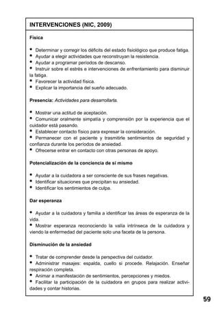 59 
INTERVENCIONES (NIC, 2009) 
Física 
• Determinar y corregir los déficits del estado fisiológico que produce fatiga. 
• Ayudar a elegir actividades que reconstruyan la resistencia. 
• Ayudar a programar períodos de descanso. 
• Instruir sobre el estrés e intervenciones de enfrentamiento para disminuir 
la fatiga. 
• Favorecer la actividad física. 
• Explicar la importancia del sueño adecuado. 
Presencia: Actividades para desarrollarla. 
• Mostrar una actitud de aceptación. 
• Comunicar oralmente simpatía y comprensión por la experiencia que el 
cuidador está pasando. 
• Establecer contacto físico para expresar la consideración. 
• Permanecer con el paciente y trasmitirle sentimientos de seguridad y 
confianza durante los períodos de ansiedad. 
• Ofrecerse entrar en contacto con otras personas de apoyo. 
Potencialización de la conciencia de sí mismo 
• Ayudar a la cuidadora a ser consciente de sus frases negativas. 
• Identificar situaciones que precipitan su ansiedad. 
• Identificar los sentimientos de culpa. 
Dar esperanza 
• Ayudar a la cuidadora y familia a identificar las áreas de esperanza de la 
vida. 
• Mostrar esperanza reconociendo la valía intrínseca de la cuidadora y 
viendo la enfermedad del paciente solo una faceta de la persona. 
Disminución de la ansiedad 
• Tratar de comprender desde la perspectiva del cuidador. 
• Administrar masajes: espalda, cuello si procede. Relajación. Enseñar 
respiración completa. 
• Animar a manifestación de sentimientos, percepciones y miedos. 
• Facilitar la participación de la cuidadora en grupos para realizar activi-dades 
y contar historias. 
 