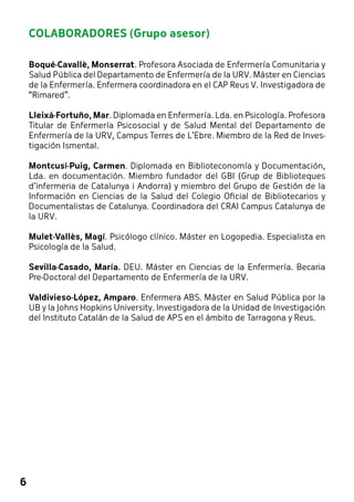 6 
COLABORADORES (Grupo asesor) 
Boqué-Cavallè, Monserrat. Profesora Asociada de Enfermería Comunitaria y 
Salud Pública del Departamento de Enfermería de la URV. Máster en Ciencias 
de la Enfermería. Enfermera coordinadora en el CAP Reus V. Investigadora de 
“Rimared”. 
Lleixá-Fortuño, Mar. Diplomada en Enfermería. Lda. en Psicología. Profesora 
Titular de Enfermería Psicosocial y de Salud Mental del Departamento de 
Enfermería de la URV, Campus Terres de L’Ebre. Miembro de la Red de Inves-tigación 
Ismental. 
Montcusí-Puig, Carmen. Diplomada en Biblioteconomía y Documentación, 
Lda. en documentación. Miembro fundador del GBI (Grup de Biblioteques 
d’infermeria de Catalunya i Andorra) y miembro del Grupo de Gestión de la 
Información en Ciencias de la Salud del Colegio Oficial de Bibliotecarios y 
Documentalistas de Catalunya. Coordinadora del CRAI Campus Catalunya de 
la URV. 
Mulet-Vallès, Magí. Psicólogo clínico. Máster en Logopedia. Especialista en 
Psicología de la Salud. 
Sevilla-Casado, María. DEU. Máster en Ciencias de la Enfermería. Becaria 
Pre-Doctoral del Departamento de Enfermería de la URV. 
Valdivieso-López, Amparo. Enfermera ABS. Máster en Salud Pública por la 
UB y la Johns Hopkins University. Investigadora de la Unidad de Investigación 
del Instituto Catalán de la Salud de APS en el ámbito de Tarragona y Reus. 
 