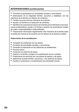 60 
INTERVENCIONES (continuación) 
• Fomentar la participación en actividades sociales y comunitarias. 
• Estimulación de la integridad familiar: escuchar y establecer con los 
miembros de la familia una relación de confianza. 
• Facilitar armonía entre los miembros de la familia. 
• Ayudar a la familia en la resolución de conflictos. 
• Identificar los mecanismos típicos de la familia para enfrentarse a las situa-ciones 
problemáticas. Ayudar a la familia a resolver los sentimientos irreales 
de culpa o responsabilidad si está justificado. 
• Proporcionar información regularmente a los miembros de la familia sobre 
el estado de la persona de acuerdo con los deseos de la persona cuidada. 
Potenciación de la socialización. 
• Compartir los problemas con los demás. 
• Fomentar las actividades sociales y comunitarias. 
• Fomentar la implicación en las relaciones ya establecidas. 
• Escucha activa. 
• Aumentar los sistemas de apoyo. 
• Implicar a la familia y amigos en la planificación de los cuidados. 
• Proporcionar los servicios con una actitud de aprecio y de apoyo. 
• Determinar el grado familiar, económico, y los sistemas de apoyo. 
• Facilitar el entusiasmo y la planificación de actividades futuras. 
 