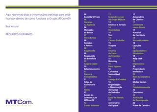 Aqui reunimos dicas e informações preciosas para você   06                13                   17
                                                        Comitês MTCom     Canais Externos      Aniversário
ficar por dentro de como funciona o Grupo MTCom/SP.     06                do Grupo MTCom       de Clientes
                                                        Horários          13                   17
                                                        da Agência        Revistas e Jornais   Comemore
Boa leitura!                                            06                14                   com a Gente
                                                        Marcação          Reembolsos           17
                                                        de Ponto          14                   Material
RECURSOS HUMANOS                                        07                Táxi                 de Escritório
                                                        Horas Extras      14                   18
                                                        08                Carro a Trabalho     Ar-condicionado
                                                        Feriados          15                   18
                                                        e Pontes          Viagens              Ligações
                                                        08                15                   18
                                                        Pagamento         Reserva              Equipamentos
                                                        08                de Salas             Eletrônicos
                                                        Pagamento         de Reuniões          19
                                                        de Benefício      15                   Help Desk
                                                        09                Motoboy              19
                                                        Seguro-saúde      16                   Impressoras
                                                        10                Fora, cigarro!       20
                                                        Estacionamento    16                   Propriedade
                                                        11                Cafezinho            Intelectual
                                                        Cursos e          Sustentável          20
                                                        Treinamentos      16                   Rede Corporativa
                                                        11                Lounge & Cozinha     20
                                                        Folga de          16                   Mídias Sociais
                                                        Aniversário       Organização          21
                                                        11                e Manutenção         Comissionamento
                                                        Férias            do Espaço            22
                                                        12                de Trabalho          Convênios
                                                        Canais de         17                   22
                                                        Comunicação       Lista de Ramais      Avaliações
                                                        MTCom/SP          17                   de Desempenho
                                                        12                Aniversário          22
                                                        Canais Internos   da Equipe            Plano de Carreira
 