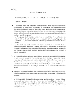 UNIDAD 4
CULTURA Y MEMORIA: Guía
CANDEAU,Joël. “Antropología de la Memoria”. Ed. Nueva Visión, Bs.As.2002.
CULTURA Y MEMORIA
 La memoriaesunafacultad que poseentodoslos hombres. Desde este punto de vista esta
facultad tiene su origen en la naturaleza y no constituye el objeto de estudio de la
Antropología. Cuando lo adquirido superó a lo innato la memoria tomó relevancia en el
senode losgrupos.Se hizonecesariotransmitir a las generaciones siguientes lo adquirido,
para lo cual los hombres inventaron procedimientos mnemotécnicos.(lugares, imágenes,
escritura, calendario, agendas ).
 La Antropología de la memoria concierne a las modalidades de su aplicación, las
manifestaciones de esta facultad, ya que varía según los individuos, los grupos y las
sociedades. Se ocupa de la producción patrimonial, de tradiciones, historias de vida,
relatos.
 La Antropología debe prestar atención a los mecanismos de la memoria para contener y
trasmitir costumbres, tradiciones, historias y se esforzará por conjugar dos miradas: la
DESCRIPCIÓN del trabajode lamemoriaenvariasescalas,familia,barrio,taller,pueblo;y la
otra miradaes laEXPLICACIÓN que surge de las relaciones que mantiene cada elemento o
sujeto con los demás.
 La transmisiónsocial esnuclearenlaAntropologíade lamemoria. Sin transmisión para qué
sirve la memoria. El contenido de la transmisión tiene como objetivo sostener vínculos
sociales,porellose selecciona.Especialmente enlassociedades modernas donde el caudal
de información es abundante y los dispositivos tecnológicos son abundantes. En las
sociedades tradicionales la transmisión no está mediatizada, es por contacto directo.
Transmitir una memoria no sólo es legar contenido sino es una manera de estar en el
mundo.
 Identidady memoriaestánligadaspuesesta facultad permite la conciencia de uno mismo.
Toda personaque recuerda domestica el pasado porque se apropia de él y lo marca con su
impronta.
 La memoriamodelael tiempo(doméstico,personal, familiar, histórico) y permite elaborar
un concepto del pasado, presente y futuro. La memoria está ligada al tiempo y la
representacióndeltiempo varíasegúnlassociedades.Se puedepercibirel tiempo de forma
cíclica, repetitiva, o lineal progresiva y cada una de estas representaciones fundamenta el
uso de la memoria.
 