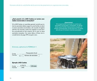 36
Guía para calcular la cuota familiar de los servicios de saneamiento en organizaciones comunales
¿Qué pasaría si la JASS Casitas no tuviera aso-
ciados exonerados ni atrasados?
Si la JASS Casitas, en asamblea general, acordó que to-
dos los asociados deben pagar la cuota familiar, es decir
no tiene asociados exonerados y de acuerdo al registro
del libro de recaudos, todos han pagado la cuota fami-
liar puntualmente el año anterior, por lo que no tiene
asociados atrasados. Con estos datos, el factor de in-
cumplimiento de pago (FIP) es igual a cero.
Entonces, aplicamos la FÓRMULA 1:
¡Importante!
Si la organización comunal no cuenta con
asociados exonerados o atrasados, el cálculo
de la cuota familiar básicamente consiste en
dividir el presupuesto anual entre los 12 meses
del año por el número total de asociados.
Número de asociados
Ejemplo JASS Casitas
 