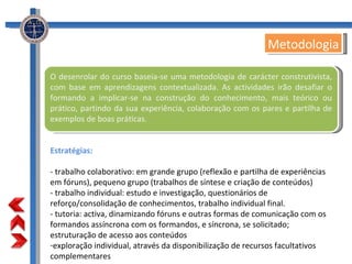 O desenrolar do curso baseia-se uma metodologia de carácter construtivista, com base em aprendizagens contextualizada. As actividades irão desafiar o formando a implicar-se na construção do conhecimento, mais teórico ou prático, partindo da sua experiência, colaboração com os pares e partilha de exemplos de boas práticas. Estratégias: - trabalho colaborativo: em grande grupo (reflexão e partilha de experiências em fóruns), pequeno grupo (trabalhos de síntese e criação de conteúdos) - trabalho individual: estudo e investigação, questionários de reforço/consolidação de conhecimentos, trabalho individual final. - tutoria: activa, dinamizando fóruns e outras formas de comunicação com os formandos assíncrona com os formandos, e síncrona, se solicitado; estruturação de acesso aos conteúdos exploração individual, através da disponibilização de recursos facultativos complementares Metodologia 