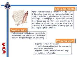 Destinatários Pré-requisitos: Enquadramento Apresentar componentes e modalidades de ensino à distância e integração de  tecnologia digital nas práticas pedagógicas, abordando a dicotomia entre  tecnologia e pedagogia e explorando recursos tecnológicos que permitam criar experiências de aprendizagem eficazes em regime de e-learning e presencial explorando o potencial pedagógico das tecnologias digitais e internet. - dispor de computador pessoal  - ter conhecimentos básicos de ferramentas tic (word, excel, powerpoint)  - dispor de acesso à internet em banda larga - ser professor ou formador Professores do ensino básico e secundário. Formadores que pretendam desenvolver módulos de aprendizagem em e-learning. 