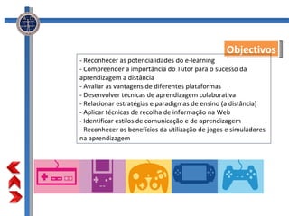 Objectivos - Reconhecer as potencialidades do e-learning  - Compreender a importância do Tutor para o sucesso da aprendizagem a distância  - Avaliar as vantagens de diferentes plataformas  - Desenvolver técnicas de aprendizagem colaborativa  - Relacionar estratégias e paradigmas de ensino (a distância)  - Aplicar técnicas de recolha de informação na Web  - Identificar estilos de comunicação e de aprendizagem  - Reconhecer os benefícios da utilização de jogos e simuladores na aprendizagem  