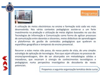 A utilização de meios electrónicos no ensino e formação está cada vez mais desenvolvida. Nos vários contextos pedagógicos assiste-se a um forte investimento na produção e utilização de meios digitais baseados no uso das Tecnologias de Informação e Comunicação como forma de agilizar processos de comunicação entre docentes e discentes, meios didácticos de aprendizagem e plataformas de gestão de conteúdos pedagógicos que quebram os espartilhos geográficos e temporais do ensino presencial. Recorrer a estes meios não passa, do nosso ponto de vista, de uma simples estratégia de aplicação de tecnologias. Para que sejam eficazes no processo de  ensino/aprendizagem, têm de ser alicerçados em metodologias sólidas e inovadoras, que recorram à sinergia de conhecimentos tecnológicos e pedagógicos numa perspectiva investigativa de descoberta de novos potenciais. Programa Propomos a seguinte organização temática deste curso: 