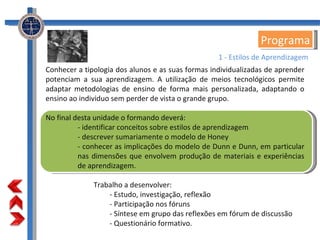 Conhecer a tipologia dos alunos e as suas formas individualizadas de aprender potenciam a sua aprendizagem. A utilização de meios tecnológicos permite adaptar metodologias de ensino de forma mais personalizada, adaptando o ensino ao individuo sem perder de vista o grande grupo. No final desta unidade o formando deverá: - identificar conceitos sobre estilos de aprendizagem  - descrever sumariamente o modelo de Honey - conhecer as implicações do modelo de Dunn e Dunn, em particular nas dimensões que envolvem produção de materiais e experiências de aprendizagem. Trabalho a desenvolver: - Estudo, investigação, reflexão - Participação nos fóruns - Síntese em grupo das reflexões em fórum de discussão - Questionário formativo. Programa 1 - Estilos de Aprendizagem 