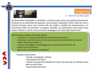 Programa Ao desenvolver actividades e conteúdos, a internet surge como uma poderosa ferramenta. Destacam-se as dimensões de pesquisa, comunicação e aplicações online. Cada vez mais a internet funciona como uma enorme rede de criação e partilha de conhecimento e as ferramentas Web 2.0 permitem a qualquer utilizador ser participante activo desse fluxo global. Facilitam e abrem novos horizontes pedagógicos de exploração educacional. No final desta unidade o formando deverá: - reconhecer o potencial educacional das ferramentas Web 2.0 - reconhecer a partilha como uma das mais importantes dimensões da internet - utilizar ferramentas Web 2.0 - conhecer estratégias e metodologias de uso das ferramentas Web 2.0 - utilizar livros electrónicos - desenvolver actividades de Webquest. Trabalho a desenvolver: - Estudo, investigação, reflexão - Participação nos fóruns - Síntese em grupo das reflexões em fórum de discussão ou reflexão crítica sobre um dos temas - Questionário formativo. 3 - Internet na Educação 