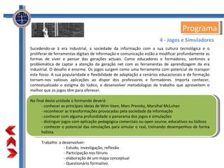 Programa Sucedendo-se à era industrial, a sociedade da informação com a sua cultura tecnológica e o proliferar de ferramentas digitais de informação e comunicação estão a modificar profundamente as formas de viver e pensar das gerações actuais. Como educadores e formadores, sentimos a problemática de captar a atenção da geração net com as ferramentas de aprendizagem da era industrial. O desafio é enorme. Os jogos surgem como uma ferramenta com potencial de transpor este fosso. A sua popularidade e flexibilidade de adaptação a cenários educacionais e de formação tornam-nos valiosas aplicações ao dispor dos professores e formadores. Importa conhecer, contextualizado o estigma do lúdico, e desenvolver metodologias de trabalho que aproveitem o melhor que os jogos têm para oferecer. No final desta unidade o formando deverá: - conhecer as principais ideias de Wim Veen, Marc Prensky, Marslhal McLuhan - reconhecer as transformações provocadas pela sociedade da informação - conhecer com alguma profundidade o panorama dos jogos e simulações - distinguir jogos com aplicação pedagógica comerciais ou open source, educativos ou lúdicos - conhecer o potencial das simulações para simular o real, treinando desempenhos de forma holista. Trabalho  a desenvolver: - Estudo, investigação, reflexão - Participação nos fóruns - elaboração de um mapa conceptual - Questionário formativo. 4 - Jogos e Simuladores 