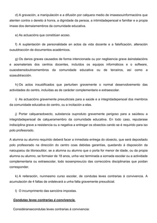 d) A gravación, a manipulación e a difusión por calquera medio de imaxesouinformacións que
atenten contra o dereito á honra, a dignidade da persoa, a intimidadepersoal e familiar e a propia
imaxe dos demaismembros da comunidade educativa.
e) As actuacións que constitúan acoso.
f) A suplantación de personalidade en actos da vida docente e a falsificación, alteración
ousubtracción de documentos académicos.
g) Os danos graves causados de forma intencionada ou por neglixencia grave ásinstalacións
e aosmateriais dos centros docentes, incluídos os equipos informáticos e o software,
ouaosbensdoutrosmembros da comunidade educativa ou de terceiros, así como a
súasubtracción.
h) Os actos inxustificados que perturben gravemente o normal desenvolvemento das
actividades do centro, incluídas as de carácter complementario e extraescolar.
i) As actuacións gravemente prexudiciais para a saúde e a integridadepersoal dos membros
da comunidade educativa do centro, ou a incitación a elas.
j) Portar calqueraobxecto, substancia ouproduto gravemente perigoso para a saúdeou a
integridadepersoal de calqueramembro da comunidade educativa. En todo caso, reputarase
indisciplina grave a resistencia ou a negativa a entregar os obxectos cando se é requirido para iso
polo profesorado.
A alumna ou alumno requirido deberá facer a inmediata entrega do obxecto, que será depositado
polo profesorado na dirección do centro coas debidas garantías, quedando á disposición da
naioupaiou da titoraoutitor, se a alumna ou alumno que o porta for menor de idade, ou da propia
alumna ou alumno, se formaior de 18 anos, unha vez terminada a xornada escolar ou a actividade
complementaria ou extraescolar, todo isosenprexuízo das correccións disciplinarias que poidan
corresponder.
k) A reiteración, nunmesmo curso escolar, de condutas leves contrarias á convivencia. A
acumulación de 4 faltas de ordelevará a unha falta gravemente prexudicial.
l) O incumprimento das sancións impostas.
Condutas leves contrarias á convivencia.
Considéransecondutas leves contrarias á convivencia:
 