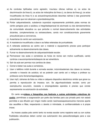 a) As condutas tipificadas como agresión, inxuriaou ofensa nalínea a), os actos de
discriminación da línea b), os actos de indisciplina da línea c), os danos da línea g), os actos
inxustificados da línea h) e as actuaciónsprexudiciais descritas nalínea i) das gravemente
prexudiciais que non alcancen a gravidaderequirida.
b) Portar calqueraobxecto, substancia ouproduto expresamente prohibido polas normas do
centro perigoso para a saúdeou a integridadepersoal do alumnado ou dos demaismembros
da comunidade educativa ou que perturbe o normal desenvolvemento das actividades
docentes, complementarias ou extraescolares, cando non constitúaconduta gravemente
prexudicial para a convivencia.
c) Ausentarse do centro sen autorización.
d) A inasistencia inxustificada a clase e as faltas reiteradas de puntualidade.
e) A reiterada asistencia ao centro sen o material e equipamento preciso para participar
activamente no desenvolvemento das clases.
f) Fumar no desenvolvemento de calqueraactividade escolar.
g) Permanecer nas aulas e corredores as horas do recreo sen motivo xustificado, cando
continúa o seucomportamentodespois de ser advertido/a.
h) Saír da aula sen permiso nos cambios de clase.
i) Comer e beber nas aulas e corredores.
j) Usar o teléfono móbil durante a xornada escolar, incluíndoademais das clases os recreos,
comedor e traxecto de autobús; só se poderán usar cando así o indique o profesor ou
profesora como ferramentapedagóxica.
k) Usar mp3, cámaras de fotos ou vídeo e calquera dispositivo electrónico similar que grave ou
permita a reproducción de imaxeou son. Se algunhaactividade escolar, como por
exemplounha excursión, necesita o empregodestes aparatos é preciso que conste
expresamente na autorización da actividade.
En canto aosvídeos e fotografías nos festivais e outras actividades colectivas do
centro, permitirase a súagravación por parte das familias para uso privado pero non estará
permitida a súa difusión por ningún medio cando nasimaxesaparezanoutros menores aparte
dos seusfillos e fillas, respectando o dereito á intimidade, á confidencialidade e á propia
imaxe.
As imaxes usadas polo centro tanto na revista escolar como napáxina web ou con outras
finalidades educativas deben contar coa autorización dos paisoutitoreslegais para a súa
publicación.
 