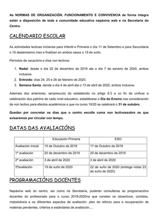 As NORMAS DE ORGANIZACIÓN, FUNCIONAMENTO E CONVIVENCIA de forma íntegra
están a disposición de toda a comunidade educativa napáxina web e na Secretaría do
Centro.
CALENDARIO ESCOLAR
As actividades lectivas inícianse para Infantil e Primaria o día 11 de Setembro e para Secundaria
o 16 destemesmo mes e finalizan en ambos casos o 19 de xuño.
Períodos de vacacións e días non lectivos:
1. Nadal: desde o día 22 de decembro de 2019 ata o día 7 de xaneiro de 2020, ambos
inclusive.
2. Entroido: días 24, 25 e 26 de febreiro de 2020.
3. Semana Santa: dende o día 4 de abril ata o 13 de abril de 2020, ambos inclusive.
Ademais dos anteriores, senprexuízo do establecido no artigo 8.3 e co fin de unificar a
celebración dos patróns de cada nivel educativo, establécese o Día do Ensino coa consideración
de non lectivo para efectos académicos e que no curso 19/20 se celebrará o 31 de outubro.
Quedan por concretar os días que o centro escolle coma non lectivossobre os que
avisaremos por circular con tempo.
DATAS DAS AVALIACIÓNS
Educación Primaria ESO
Avaliación inicial 10 de Outubro de 2019 17 de Outubro de 2019
1ª avaliación 20 de decembro de 2019 20 de decembro de 2019
2ª avaliación 3 de abril de 2020 3 de abril de 2020
3ªavaliación 19 de xuño de 2020 22 de xuño de 2020 (entrega notas 23
de xuño de 2020)
PROGRAMACIÓNS DOCENTES
Napáxina web do centro, así como na Secretaría, poderán consultarse as programacións
docentes do profesorado para o curso 2019-2020na que constan os obxectivos, contidos,
metodoloxía e os diferentes aspectos de avaliación: plan de reforzo para a recuperación de
materias pendentes, criterios e estándares de avaliación,...
 
