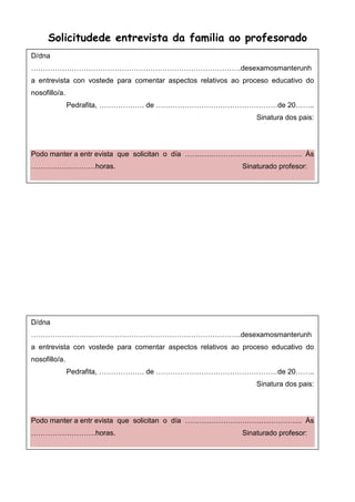 Solicitudede entrevista da familia ao profesorado
D/dna
…………………………………………………………………………….desexamosmanterunh
a entrevista con vostede para comentar aspectos relativos ao proceso educativo do
nosofillo/a.
Pedrafita, ………………. de ……………………………………………de 20……..
Sinatura dos pais:
Podo manter a entr evista que solicitan o día …………………………………………. Ás
………………………horas. Sinaturado profesor:
D/dna
…………………………………………………………………………….desexamosmanterunh
a entrevista con vostede para comentar aspectos relativos ao proceso educativo do
nosofillo/a.
Pedrafita, ………………. de ……………………………………………de 20……..
Sinatura dos pais:
Podo manter a entr evista que solicitan o día …………………………………………. Ás
………………………horas. Sinaturado profesor:
 