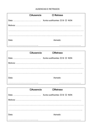 AUSENCIAS E RETRASOS
Ausencia Retraso
Data: ……………………………………. Xunta xustificantes: SI NON
Motivos: …………………………………………………………………………………………
……………………………………………………………………………………………………….
……………………………………………………………………………………………………..
Data: Asinado:
……………………………………….. …………………………….
Ausencia Retraso
Data: ……………………………………. Xunta xustificantes: SI NON
Motivos: …………………………………………………………………………………………
……………………………………………………………………………………………………….
……………………………………………………………………………………………………..
Data: Asinado:
……………………………………….. …………………………….
Ausencia Retraso
Data: ……………………………………. Xunta xustificantes: SI NON
Motivos: …………………………………………………………………………………………
……………………………………………………………………………………………………….
……………………………………………………………………………………………………..
Data: Asinado:
……………………………………….. …………………………….
 