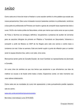 SAÚDO
Como cada ano á hora de iniciar e finalizar o curso escolar cambio é unha palabra que acode aos
nosos pensamentos. Este curso iníciasede novocon bastantes cambios no profesorado, recibimos
a boa parte do profesorado de Primaria con ilusión e ganas de compartir boas experiencias todo o
curso 19-20 e de moitos profes de Secundaria, aínda que menos que outros anos xa que a praza
de Física e Química se conseguiu definitiva; recuperamos a presenza de auxiliar de conversa
para as seccións bilingües de primaria en Plástica e Tecnoloxía en Secundaria; Volvemos a
compartir a profe de Música co CEIP de As Nogais pero este ano somos o centro base e
contamos con ela 3 días na semana. Este ano tamén supón o punto de inflexión para un cambio
xeral no equipo directivo tras, catro e con este, cinco anos.
Renovamos tamén parte do Consello Escolar, de novo! Cambian as representantes de alumnado
e Concello.
Un curso cheo de cambios as que nos temos que acostumar e que afrontamos coa idea de
mellorar as cousas e de facelo entre todas e todos. Esperamos contar, en todo momento coa
vosa valiosa colaboración.
Coma cada ano as novidades do curso irán aparecendo o máis puntualmente posible napáxina
web do centro:
www.edu.xunta.es/centros/cpiuxionovoneira.
Benvidas e benvidosao curso 2019-2020.
O equipo directivo
 