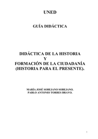 UNED

       GUÍA DIDÁCTICA




  DIDÁCTICA DE LA HISTORIA
           Y
FORMACIÓN DE LA CIUDADANÍA
(HISTORIA PARA EL PRESENTE).



    MARÍA JOSÉ SOBEJANO SOBEJANO.
    PABLO ANTONIO TORRES BRAVO.




                                    1
 