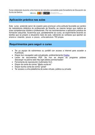 Curso elaborado durante unha licencia de estudos concedida pola Consellería de Educación da 
Xunta de Galicia. 
Aplicación práctica nas aulas 
Este curso pretende servir de ocasión para promover unha actitude favorable ao cambio 
de metodoloxía didáctica do profesorado de filosofía, ao mesmo tempo que mellora as 
súas competencias dixitais e profesionais. Por iso recomendamos a aplicación práctica da 
formación adquirida. Suxerimos que, paralelamente ao curso, se experimente levando as 
tarefas que se propón a situacións reais de aula, valorando as vantaxes que aportan ao 
ensino e creando, pouco a pouco, unha estrutura TIC propia. 
Requirimentos para seguir o curso 
 Ter un equipo de sobremesa ou portátil con acceso a internet para acceder a 
PLATEGA. 
 Dispor dun navegador web actualizado, preferentemente Firefox 
 Lector de documentos PDF. Se non se dispón do programa pódese 
descargar na páxina web http://get.adobe.com/es/reader/ 
 Ferramenta de reprodución multimedia VLC. 
 Dispor de conta de correo “@edu.xunta.es” 
 Dispor dunha conta de correo “gmail” 
 Ter acceso a unha plataforma de aulas virtuais, pública ou privada 
