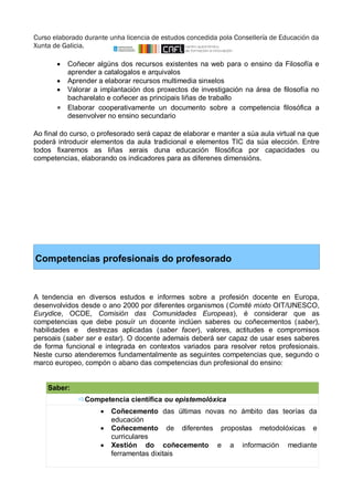 Curso elaborado durante unha licencia de estudos concedida pola Consellería de Educación da 
Xunta de Galicia. 
 Coñecer algúns dos recursos existentes na web para o ensino da Filosofía e 
aprender a catalogalos e arquivalos 
 Aprender a elaborar recursos multimedia sinxelos 
 Valorar a implantación dos proxectos de investigación na área de filosofía no 
bacharelato e coñecer as principais liñas de traballo 
 Elaborar cooperativamente un documento sobre a competencia filosófica a 
desenvolver no ensino secundario 
Ao final do curso, o profesorado será capaz de elaborar e manter a súa aula virtual na que 
poderá introducir elementos da aula tradicional e elementos TIC da súa elección. Entre 
todos fixaremos as liñas xerais duna educación filosófica por capacidades ou 
competencias, elaborando os indicadores para as diferenes dimensións. 
Competencias profesionais do profesorado 
A tendencia en diversos estudos e informes sobre a profesión docente en Europa, 
desenvolvidos desde o ano 2000 por diferentes organismos (Comité mixto OIT/UNESCO, 
Eurydice, OCDE, Comisión das Comunidades Europeas), é considerar que as 
competencias que debe posuír un docente inclúen saberes ou coñecementos (saber), 
habilidades e destrezas aplicadas (saber facer), valores, actitudes e compromisos 
persoais (saber ser e estar). O docente ademais deberá ser capaz de usar eses saberes 
de forma funcional e integrada en contextos variados para resolver retos profesionais. 
Neste curso atenderemos fundamentalmente as seguintes competencias que, segundo o 
marco europeo, compón o abano das competencias dun profesional do ensino: 
Saber:  
Competencia científica ou epistemolóxica 
 Coñecemento das últimas novas no ámbito das teorías da 
educación 
 Coñecemento de diferentes propostas metodolóxicas e 
curriculares 
 Xestión do coñecemento e a información mediante 
ferramentas dixitais 
 