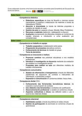 Curso elaborado durante unha licencia de estudos concedida pola Consellería de Educación da 
Xunta de Galicia. 
Saber facer:  
Competencia didáctica 
 Didácticas específicas da área de filosofía e ciencias sociais 
(aprendendo a xustificar a elaboración de materiais a través da 
metodoloxía TPACK) 
 Atención á diversidade (a través de distintas propostas e 
modelos de traballo en aula) 
 Xestión da aula (en espazos virtuais: Moodle, Blog, Portafolios) 
 Recursos e materiais (selección, catalogación e arquivo) 
 Avaliación (comprensión de diferentes modelos en contornos de 
traballo diversos e introdución a unha avaliación por 
competencias) 
Saber como:  
Competencia en traballo en equipo 
 Traballo cooperativo e colaboración entre pares 
 Preparación de proxectos educativos comúns 
 Coñecemento de técnicas de traballo en grupo 
 Toma de decisións 
Competencia en innovación e mellora 
 Promover cambios nas prácticas educativas e nos modelos 
profesionais 
 Introducir a investigación na docencia mediante da avaliación 
de modelos e a investigación-acción 
 Propostas para realizar na aula con diferentes modelos de 
traballo e ferramentas 
Competencia comunicativa 
 Xestión da información e transparencia a través de diferentes 
plataformas de exposición de contidos e intercambio de 
información, e protocolos a seguir 
 Expresión e comunicación en contornos dixitais: foros chats... 
Competencia dixital (TIC) 
 Coñecemento das ferramentas tecnolóxicas básicas: de 
creación e comunicación de contidos 
 Uso didáctico das ferramentas e contextos de xustificación 
 Desenvolvemento profesional e xestión en contornos virtuais 
 Aspectos actitudinais e éticos coa reflexión sobre o uso e 
autoría dos materiais dixitais 
Saber estar:  
Competencia relacional 
 Habilidades sociais a través da práctica en redes virtuais 
 Xestión da participación do alumnado en contornos virtuais de 
aprendizaxe 
 