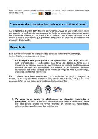 Curso elaborado durante unha licencia de estudos concedida pola Consellería de Educación da 
Xunta de Galicia. 
Correlación das competencias básicas cos contidos do curso 
As competencias básicas definidas pola Lei Orgánica 2/2006 de Educación, que se dan 
por suposto no profesorado, son un pano de fondo no desenvolvemento deste curso. 
Dedícase especialmente un dos módulos (6) a clarificar o concepto de competencia, e a 
definir e valorar indicadores que permitirán seleccionar e dirixir os instrumentos de 
avaliación do alumnado. 
Metodoloxía 
Este curso desenvólvese na súa totalidade a través da plataforma virtual Platega. 
A metodoloxía que usaremos será mixta: 
1. Por unha parte será participativa e de aprendizaxe colaborativa. Para iso, 
será imprescindible a participación nos foros de debate, de forma que o 
intercambio de opinións enriqueza a comprensión e as posibles modificacións nas 
prácticas de aula dos participantes. Os debates e as diferentes posicións 
relacionadas cos temas tratados serán centrais ao longo do curso e, xa que logo, 
avaliables e xeradores de contidos. 
Para colaborar nesta tarefa contaremos con 3 axudantes: Apocalíptico, Integrado e 
Crítica. Os tres representarán diferentes perspectivas nos debates, sen que as súas 
posicións teñan por que limitar a manifestación doutras diferentes. 
2. Por outra banda servirá de adestramento en diferentes ferramentas e 
plataformas. En cada un dos módulos existirá unha tarefa a desenvolver, aínda 
que esta poderá levarse de formas diversas, en función das necesidades, 
coñecementos ou preferencias dos participantes. 
 