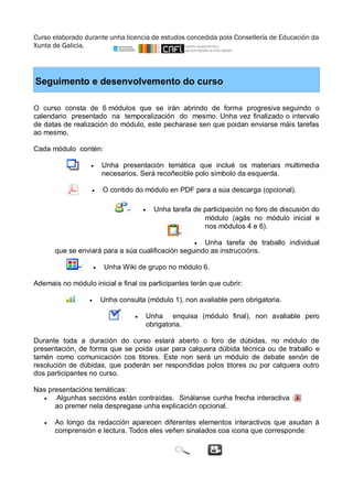 Curso elaborado durante unha licencia de estudos concedida pola Consellería de Educación da 
Xunta de Galicia. 
Seguimento e desenvolvemento do curso 
O curso consta de 6 módulos que se irán abrindo de forma progresiva seguindo o 
calendario presentado na temporalización do mesmo. Unha vez finalizado o intervalo 
de datas de realización do módulo, este pecharase sen que poidan enviarse máis tarefas 
ao mesmo. 
Cada módulo contén: 
 Unha presentación temática que inclué os materiais multimedia 
necesarios. Será recoñecible polo símbolo da esquerda. 
 O contido do módulo en PDF para a súa descarga (opcional). 
 Unha tarefa de participación no foro de discusión do 
módulo (agás no módulo inicial e 
nos módulos 4 e 6). 
 Unha tarefa de traballo individual 
que se enviará para a súa cualificación seguindo as instruccións. 
 Unha Wiki de grupo no módulo 6. 
Ademais no módulo inicial e final os participantes terán que cubrir: 
 Unha consulta (módulo 1), non avaliable pero obrigatoria. 
 Unha enquisa (módulo final), non avaliable pero 
obrigatoria. 
Durante toda a duración do curso estará aberto o foro de dúbidas, no módulo de 
presentación, de forma que se poida usar para calquera dúbida técnica ou de traballo e 
tamén como comunicación cos titores. Este non será un módulo de debate senón de 
resolución de dúbidas, que poderán ser respondidas polos titores ou por calquera outro 
dos participantes no curso. 
Nas presentacións temáticas: 
 Algunhas seccións están contraídas. Sinálanse cunha frecha interactiva : 
ao premer nela despregase unha explicación opcional. 
 Ao longo da redacción aparecen diferentes elementos interactivos que axudan á 
comprensión e lectura. Todos eles veñen sinalados coa icona que corresponde: 
 