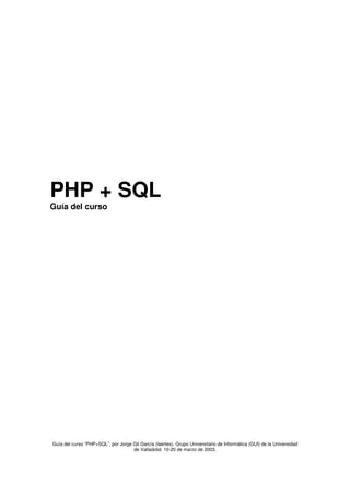 PHP + SQL
Guía del curso




Guía del curso “PHP+SQL”, por Jorge Gil García (laertes). Grupo Universitario de Informática (GUI) de la Universidad
                                    de Valladolid. 10-20 de marzo de 2003.
 