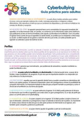 DIVERSOS DISPOSITIVOS PARA EL HOSTIGAMIENTO: La web ofrece medios variados para realizar
el acoso, como por ejemplo cadenas de e-mails, mensajes personales e imágenes o videos
difamatorios. Esto reproduce el daño ya que se combinan los dispositivos y por ende se multiplican los
canales de difusión y recepción.
NO REGISTRO DEL OTRO: la agresión personal tiene como característica la respuesta inmediata del
agredido. En la discrminación web, en cambio, no contamos con la información sobre cómo lastima lo
que publicamos al otro en forma inmediata y esto ayuda a profundizar la humillación. Si en una pelea
el agresor toma cuenta de que el agredido se siente herido, es posible que se arrepienta o interrumpa
su acción. La Web impide ver los gestos o reacción del otro y por ende, se vuelve probable que la
agresión se extienda a pesar de lastimar al otro.
Los perfiles de la discriminación, cuando se extiende a Internet, se modifican y hasta pueden invertirse. Es
importante para los adultos saber que los clásicos perfiles de los agresores no se reproducen en la Web sino
que personas con otros perfiles pueden verse tentadas de participar, tanto produciendo como compartiendo
información. La falsa sensación de anonimato, de la mano de la soledad en la que suele establecerse la
conexión, permiten que quienes no se animan a discriminar en forma personal, tengan más facilidades para
hacerlo vía web. La Guía práctica sobre el ciberbullying de España tipifica los perfiles existentes en el acoso por
Web. Aqui nos proponemos desarrollarlos para entender todas sus dimensiones.
EL ACOSADOR: persona que normalmente , por problemas de autoestima, necesita manifestar su
poder humillando a otro.
LA VÍCTIMA: es quien sufre la humillación y/o discriminación. En Internet puede tener, a pesar de la
timidez, mayor posibilidad de venganza. Es por eso que es importante enseñar a no responder con
más violencia a la discriminación.
LOS ESPECTADORES: aquellos que ven la agresión desde fuera y pueden convertirse en alentadores del
hecho o en sujetos pasivos. En Internet el espectador cobra otro protagonismo al tener la posibilidad de
compartir información. Es importante trabajar la idea de que compartir también es participar y cortar el
círculo de la humillación es una forma de ayudar.
EL REFORZADOR DE LA AGRESIÓN: es quien estimula al agresor. En la Web puede potenciar el alcance
la información que humilla al agredido y por ende cobra un gran protagonismo. Es un tipo de perfil que
pasa a un primer plano en el cyberbullying.
EL AYUDANTE DEL AGRESOR: Es quien coopera con el agresor. En la Web pueden cumplir el mismo rol
que el reforzador, cobrando un protagonismo mayor al extender el alcance de lo público. Es importante
en ambos casos reforzar la idea de que no sólo quien produce la información es el agresor, sino
también quien comparte y potencia la publicación.
El DEFENSOR DE LA VÍCTIMA: es quien intenta ayudar al agredido a salir de la victimización.
Cyberbullying
Guía práctica para adultos
Perfiles
Definición extraída de Aftab, Parry, Gúia práctica sobre el ciberbullying, adapta y contextualizada por Jorge Flores y Manu Casal de Pantallas Amigas.3
3
 