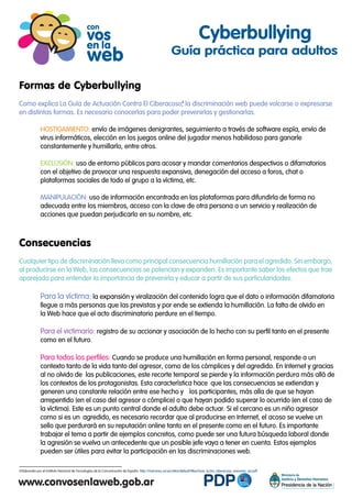 Formas de Cyberbullying
Como explica La Guía de Actuación Contra El Ciberacoso, la discriminación web puede volcarse o expresarse
en distintas formas. Es necesario conocerlas para poder prevenirlas y gestionarlas.
HOSTIGAMIENTO: envío de imágenes denigrantes, seguimiento a través de software espía, envío de
virus informáticos, elección en los juegos online del jugador menos habilidoso para ganarle
constantemente y humillarlo, entre otros.
EXCLUSIÓN: uso de entorno públicos para acosar y mandar comentarios despectivos o difamatorios
con el objetivo de provocar una respuesta expansiva, denegación del acceso a foros, chat o
plataformas sociales de todo el grupo a la víctima, etc.
MANIPULACIÓN: uso de información encontrada en las plataformas para difundirla de forma no
adecuada entre los miembros, acceso con la clave de otra persona a un servicio y realización de
acciones que puedan perjudicarlo en su nombre, etc.
Consecuencias
Cualquier tipo de discriminación lleva como principal consecuencia humillación para el agredido. Sin embargo,
al producirse en la Web, las consecuencias se potencian y expanden. Es importante saber los efectos que trae
aparejada para entender la importancia de prevenirla y educar a partir de sus particularidades.
Para la víctima: la expansión y viralización del contenido logra que el dato o información difamatoria
llegue a más personas que las previstas y por ende se extienda la humillación. La falta de olvido en
la Web hace que el acto discriminatorio perdure en el tiempo.
Para el victimario: registro de su accionar y asociación de lo hecho con su perfil tanto en el presente
como en el futuro.
Para todos los perfiles: Cuando se produce una humillación en forma personal, responde a un
contexto tanto de la vida tanto del agresor, como de los cómplices y del agredido. En Internet y gracias
al no olvido de las publicaciones, este recorte temporal se pierde y la información perdura más allá de
los contextos de los protagonistas. Esta característica hace que las consecuencias se extiendan y
generen una constante relación entre ese hecho y los participantes, más alla de que se hayan
arrepentido (en el caso del agresor o cómplice) o que hayan podido superar lo ocurrido (en el caso de
la víctima). Este es un punto central donde el adulto debe actuar. Si el cercano es un niño agresor
como si es un agredido, es necesario recordar que al producirse en Internet, el acoso se vuelve un
sello que perdurará en su reputación online tanto en el presente como en el futuro. Es importante
trabajar el tema a partir de ejemplos concretos, como puede ser una futura búsqueda laboral donde
la agresión se vuelva un antecedente que un posible jefe vaya a tener en cuenta. Estos ejemplos
pueden ser útiles para evitar la participación en las discriminaciones web.
Cyberbullying
Guía práctica para adultos
Elaborada por el Instituto Nacional de Tecnologías de la Comunicación de España. http://menores.osi.es/sites/default/files/Guia_lucha_ciberacoso_menores_osi.pdf4
4
 