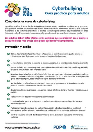 Cómo detectar casos de cyberbullying
Los niños o niñas víctimas de discriminación en Internet suelen manifestar cambios en su conducta,
principalmente tristeza. Es probable que sufran variaciones en su rendimiento escolar y que busquen
mantenerse al día en forma constante de lo ocurrido en la Web para controlar las publicaciones que otros
hacen sobre ellos. El encerrarse y buscar estar solos también puede ser un síntoma a tener en cuenta.
Los adultos deben estar atentos a los cambios que se producen en el ánimo o
conducta de los más chicos para poder ayudarlos y acompañarlos.
Prevención y acción
Diálogo: la charla abierta con los niños y niñas donde se permite expresar lo que les ocurre, es
indispensable para detectar en forma temprana los casos de ciberacoso.
Es importante no minimizar ni exagerar la situación, aceptando lo ocurrido desde el acompañamiento.
Evitar echarle la culpa a Internet ya que los comportamiento online condicen con los offline y por ende,
la Web es sólo un medio para llevarlos a cabo.
No actuar sin escuchar las necesidades del niño. Una respuesta que no tenga en cuenta lo que el chico
necesita, puede exponerlo aún más y potenciar su humillación. Es por eso que si bien es indispensable
que el adulto acompañe, debe consensuar reglas de acompañamiento.
Alentar el diálogo sobre el tema con amigos y cercanos, ya que mantener la situación en secreto
potencia tanto sus consecuencias como su aislamiento.
Desalentar actitudes revanchistas o vengativas, ya que sólo llevan a mayor violencia y no solucionan el
conflicto.
No responder a la discriminación con más discriminación.
Incentivar el evitar sumarse a discriminaciones hechas por terceros como así también reenviar
mensajes ofensivos.
Participar en las redes sociales. Ser parte en la educación sobre buenas prácticas en Internet,
estableciendo perfiles privados y eligiendo como amigos sólo a personas que realmente conozcan.
Acudir al servidor o sitio web donde se establece el acoso. Denunciar, bloquear o eliminar a los
contactos.
Cyberbullying
Guía práctica para adultos
1
Para mayor información sobre buenas prácticas en Internet: www.convosenlaweb.gob.ar
5
5
2
3
4
5
6
7
8
9
10
 