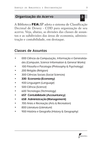 S e rv i ç o   de   Biblioteca   e   D o c u m e n ta ç ã o           9



 Organização do Acervo                                         3
A Biblioteca FEA USP adota o sistema de Classificação
Decimal de Dewey - CDD para organização de seu
acervo. Veja, abaixo, as divisões das classes de assun-
tos e as subdivisões das áreas de economia, adminis-
tração e contabilidade, em destaque.


Classes de Assuntos

•	       000 Ciência da Computação, Informação e Generalida-
         des (Computer, Science Information & General Works)
•	       100 Filosofia e Psicologia (Philosophy & Psychology)
•	       200 Religião (Religion)
•	       300 Ciências Sociais (Social Sciences)
•	       330 Economia (Economy)
•	       400 Linguagem (Language)
•	       500 Ciência (Science)
•	       600 Tecnologia (Technology)
•	       657 Contabilidade (Accountancy)
•	       658 Administração (Management)
•	       700 Artes e Recreação (Arts & Recreation)
•	       800 Literatura (Literature)
•	       900 História e Geografia (History & Geography)




                                                              BIBLIOTECA
 