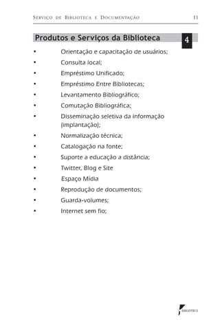 S erviço   de    B iblioteca   e   D ocumentação           11



Produtos e Serviços da Biblioteca                    4
•	          Orientação e capacitação de usuários;
•	          Consulta local;
•	          Empréstimo Unificado;
•	          Empréstimo Entre Bibliotecas;
•	          Levantamento Bibliográfico;
•	          Comutação Bibliográfica;
•	          Disseminação seletiva da informação		
	           (implantação);
•	          Normalização técnica;
•	          Catalogação na fonte;
•	          Suporte a educação a distância;
•	          Twitter, Blog e Site
•	              Espaço Mídia
•	          Reprodução de documentos;
•	          Guarda-volumes;
•	          Internet sem fio;




                                                    BIBLIOTECA
 