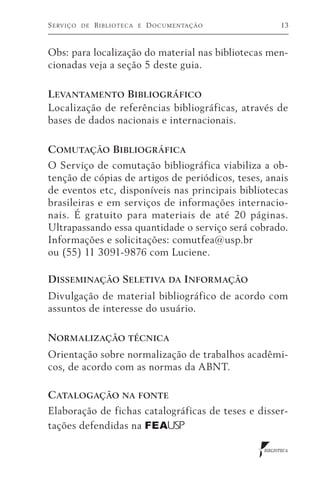 S erviço   de   B iblioteca   e   D ocumentação         13



Obs: para localização do material nas bibliotecas men-
cionadas veja a seção 5 deste guia.

L evantamento Bibliográfico
Localização de referências bibliográficas, através de
bases de dados nacionais e internacionais.

Comutação Bibliográfica
O Serviço de comutação bibliográfica viabiliza a ob-
tenção de cópias de artigos de periódicos, teses, anais
de eventos etc, disponíveis nas principais bibliotecas
brasileiras e em serviços de informações internacio-
nais. É gratuito para materiais de até 20 páginas.
Ultrapassando essa quantidade o serviço será cobrado.
Informações e solicitações: comutfea@usp.br
ou (55) 11 3091-9876 com Luciene.

Disseminação Seletiva da Informação
Divulgação de material bibliográfico de acordo com
assuntos de interesse do usuário.

Normalização técnica
Orientação sobre normalização de trabalhos acadêmi-
cos, de acordo com as normas da ABNT.

Catalogação na fonte
Elaboração de fichas catalográficas de teses e disser-
tações defendidas na FEA USP

                                                  BIBLIOTECA
 