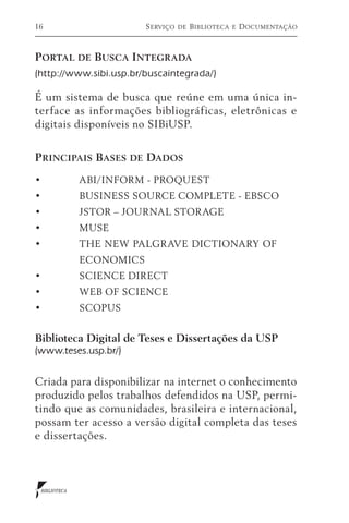 16                      S erviço   de   B iblioteca   e   D ocumentação



Portal de Busca Integrada
(http://www.sibi.usp.br/buscaintegrada/)

É um sistema de busca que reúne em uma única in-
terface as informações bibliográficas, eletrônicas e
digitais disponíveis no SIBiUSP.


P rincipais Bases de Dados

•	            ABI/INFORM - PROQUEST
•	            BUSINESS SOURCE COMPLETE - EBSCO
•	            JSTOR – JOURNAL STORAGE
•	            MUSE
•	            THE NEW PALGRAVE DICTIONARY OF 	
	ECONOMICS
•	            SCIENCE DIRECT
•	            WEB OF SCIENCE
•	            SCOPUS


Biblioteca Digital de Teses e Dissertações da USP
(www.teses.usp.br/)


Criada para disponibilizar na internet o conhecimento
produzido pelos trabalhos defendidos na USP, permi-
tindo que as comunidades, brasileira e internacional,
possam ter acesso a versão digital completa das teses
e dissertações.



 BIBLIOTECA
 