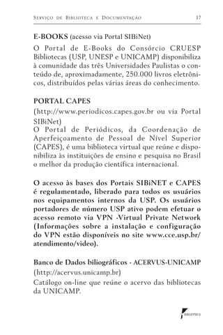 S erviço   de   B iblioteca   e   D ocumentação          17



E-BOOKS (acesso via Portal SIBiNet)
O Por tal de E-Books do Consórcio CRUESP
Bibliotecas (USP, UNESP e UNICAMP) disponibiliza
à comunidade das três Universidades Paulistas o con-
teúdo de, aproximadamente, 250.000 livros eletrôni-
cos, distribuídos pelas várias áreas do conhecimento.

PORTAL CAPES
(http://www.periodicos.capes.gov.br ou via Portal
SIBiNet)
O Por tal de Periód icos, da Coordenação de
Aperfeiçoamento de Pessoal de Nível Superior
(CAPES), é uma biblioteca virtual que reúne e dispo-
nibiliza às instituições de ensino e pesquisa no Brasil
o melhor da produção científica internacional.

O acesso às bases dos Portais SIBiNET e CAPES
é regulamentado, liberado para todos os usuários
nos equipamentos internos da USP. Os usuários
portadores de número USP ativo podem efetuar o
acesso remoto via VPN -Virtual Private Network
(Informações sobre a instalação e configuração
do VPN estão disponíveis no site www.cce.usp.br/
atendimento/video).

Banco de Dados biliográficos - ACERVUS-UNICAMP
(http://acervus.unicamp.br)
Catálogo on-line que reúne o acervo das bibliotecas
da UNICAMP.


                                                  BIBLIOTECA
 