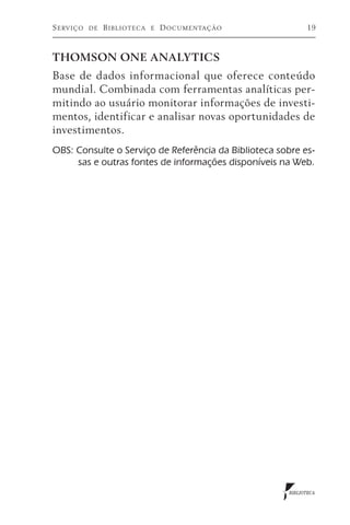 S erviço   de   B iblioteca   e   D ocumentação              19



THOMSON ONE ANALYTICS
Base de dados informacional que oferece conteúdo
mundial. Combinada com ferramentas analíticas per-
mitindo ao usuário monitorar informações de investi-
mentos, identificar e analisar novas oportunidades de
investimentos.
OBS: Consulte o Serviço de Referência da Biblioteca sobre es-
     sas e outras fontes de informações disponíveis na Web.




                                                       BIBLIOTECA
 