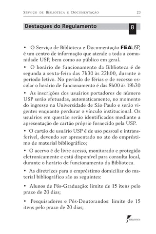 S erviço   de   B iblioteca   e   D ocumentação         23



Destaques do Regulamento                           8


•   O Serviço de Biblioteca e Documentação FEA USP,
é um centro de informação que atende a toda a comu-
nidade USP, bem como ao público em geral.
•   O horário de funcionamento da Biblioteca é de
segunda a sexta-feira das 7h30 às 22h00, durante o
período letivo. No período de férias e de recesso es-
colar o horário de funcionamento é das 8h00 às 19h30
•  As inscrições dos usuários portadores de número
USP serão efetuadas, automaticamente, no momento
do ingresso na Universidade de São Paulo e serão vi-
gentes enquanto perdurar o vínculo institucional. Os
usuários em questão serão identificados mediante a
apresentação de cartão próprio fornecido pela USP.
•  O cartão de usuário USP é de uso pessoal e intrans-
ferível, devendo ser apresentado no ato do emprésti-
mo de material bibliográfico;
•  O acervo é de livre acesso, monitorado e protegido
eletronicamente e está disponível para consulta local,
durante o horário de funcionamento da Biblioteca.
•  As diretrizes para o empréstimo domiciliar do ma-
terial bibliográfico são as seguintes:
•  Alunos de Pós-Graduação: limite de 15 itens pelo
prazo de 20 dias;
•   Pesquisadores e Pós-Doutorandos: limite de 15
itens pelo prazo de 20 dias;

                                                  BIBLIOTECA
 