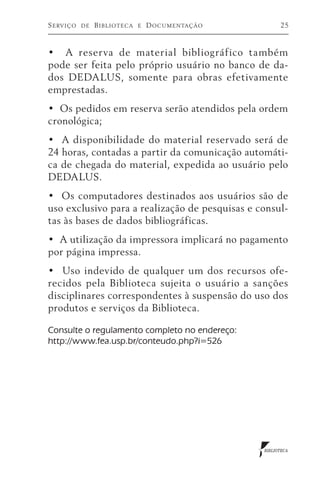 S erviço   de   B iblioteca   e   D ocumentação         25



•   A reserva de material bibliográfico também
pode ser feita pelo próprio usuário no banco de da-
dos DEDALUS, somente para obras efetivamente
emprestadas.
•  Os pedidos em reserva serão atendidos pela ordem
cronológica;
•   A disponibilidade do material reservado será de
24 horas, contadas a partir da comunicação automáti-
ca de chegada do material, expedida ao usuário pelo
DEDALUS.
•  Os computadores destinados aos usuários são de
uso exclusivo para a realização de pesquisas e consul-
tas às bases de dados bibliográficas.
•  A utilização da impressora implicará no pagamento
por página impressa.
•   Uso indevido de qualquer um dos recursos ofe-
recidos pela Biblioteca sujeita o usuário a sanções
disciplinares correspondentes à suspensão do uso dos
produtos e serviços da Biblioteca.

Consulte o regulamento completo no endereço:
http://www.fea.usp.br/conteudo.php?i=526




                                                  BIBLIOTECA
 