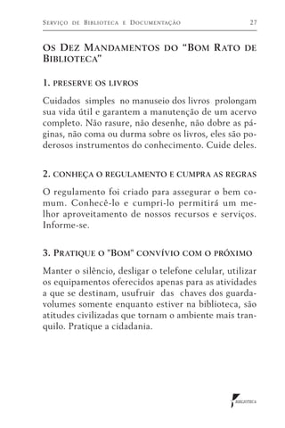 S erviço   de   B iblioteca   e   D ocumentação         27



O s D ez M andamentos do “B om R ato de
Biblioteca”

1. preserve os livros
Cuidados simples no manuseio dos livros prolongam
sua vida útil e garantem a manutenção de um acervo
completo. Não rasure, não desenhe, não dobre as pá-
ginas, não coma ou durma sobre os livros, eles são po-
derosos instrumentos do conhecimento. Cuide deles.


2. conheça o regulamento e cumpra as regras
O regulamento foi criado para assegurar o bem co-
mum. Conhecê-lo e cumpri-lo permitirá um me-
lhor aproveitamento de nossos recursos e serviços.
Informe-se.


3. P ratique o "Bom" convívio com o próximo
Manter o silêncio, desligar o telefone celular, utilizar
os equipamentos oferecidos apenas para as atividades
a que se destinam, usufruir das chaves dos guarda-
volumes somente enquanto estiver na biblioteca, são
atitudes civilizadas que tornam o ambiente mais tran-
quilo. Pratique a cidadania.




                                                  BIBLIOTECA
 